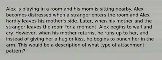 Alex is playing in a room and his mom is sitting nearby. Alex becomes distressed when a stranger enters the room and Alex hardly leaves his mother's side. Later, when his mother and the stranger leaves the room for a moment, Alex begins to wail and cry. However, when his mother returns, he runs up to her, and instead of giving her a hug or kiss, he begins to punch her in the arm. This would be a description of what type of attachment pattern?