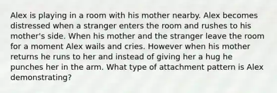 Alex is playing in a room with his mother nearby. Alex becomes distressed when a stranger enters the room and rushes to his mother's side. When his mother and the stranger leave the room for a moment Alex wails and cries. However when his mother returns he runs to her and instead of giving her a hug he punches her in the arm. What type of attachment pattern is Alex demonstrating?