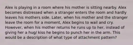 Alex is playing in a room where his mother is sitting nearby. Alex becomes distressed when a stranger enters the room and hardly leaves his mothers side. Later, when his mother and the stranger leave the room for a moment, Alex begins to wail and cry. However, when his mother returns he runs up to her, instead of giving her a hug/ kiss he begins to punch her in the arm. This would be a description of what type of attachment pattern?