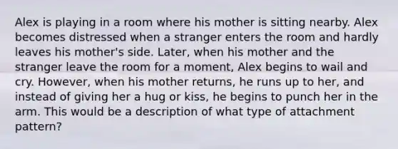 Alex is playing in a room where his mother is sitting nearby. Alex becomes distressed when a stranger enters the room and hardly leaves his mother's side. Later, when his mother and the stranger leave the room for a moment, Alex begins to wail and cry. However, when his mother returns, he runs up to her, and instead of giving her a hug or kiss, he begins to punch her in the arm. This would be a description of what type of attachment pattern?