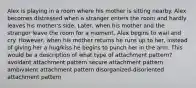 Alex is playing in a room where his mother is sitting nearby. Alex becomes distressed when a stranger enters the room and hardly leaves his mother's side. Later, when his mother and the stranger leave the room for a moment, Alex begins to wail and cry. However, when his mother returns he runs up to her, instead of giving her a hug/kiss he begins to punch her in the arm. This would be a description of what type of attachment pattern? avoidant attachment pattern secure attachment pattern ambivalent attachment pattern disorganized-disoriented attachment pattern