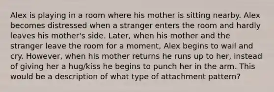 Alex is playing in a room where his mother is sitting nearby. Alex becomes distressed when a stranger enters the room and hardly leaves his mother's side. Later, when his mother and the stranger leave the room for a moment, Alex begins to wail and cry. However, when his mother returns he runs up to her, instead of giving her a hug/kiss he begins to punch her in the arm. This would be a description of what type of attachment pattern?