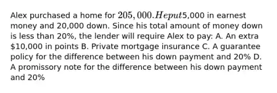 Alex purchased a home for 205,000. He put5,000 in earnest money and 20,000 down. Since his total amount of money down is <a href='https://www.questionai.com/knowledge/k7BtlYpAMX-less-than' class='anchor-knowledge'>less than</a> 20%, the lender will require Alex to pay: A. An extra 10,000 in points B. Private mortgage insurance C. A guarantee policy for the difference between his down payment and 20% D. A promissory note for the difference between his down payment and 20%