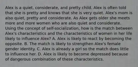 Alex is a quiet, considerate, and pretty child. Alex is often told that she is pretty and knows that she is very quiet. Alex's mom is also quiet, pretty and considerate. As Alex gets older she meets more and more women who are also quiet and considerate. Using the concept of self-socialization, how is the match between Alex's characteristics and the characteristics of women in her life likely to influence Alex? A. Alex is likely to react by becoming the opposite. B. The match is likely to strengthen Alex's female gender identity. C. Alex is already a girl so the match does little to influence her. D. Alex is likely to become depressed because of dangerous combination of these characteristics.