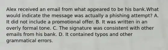 Alex received an email from what appeared to be his bank.What would indicate the message was actually a phishing attempt? A. It did not include a promotional offer. B. It was written in an overly formal tone. C. The signature was consistent with other emails from his bank. D. It contained typos and other grammatical errors.