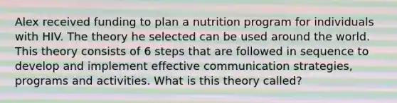 Alex received funding to plan a nutrition program for individuals with HIV. The theory he selected can be used around the world. This theory consists of 6 steps that are followed in sequence to develop and implement effective communication strategies, programs and activities. What is this theory called?