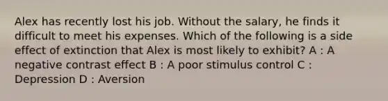 Alex has recently lost his job. Without the salary, he finds it difficult to meet his expenses. Which of the following is a side effect of extinction that Alex is most likely to exhibit? A : A negative contrast effect B : A poor stimulus control C : Depression D : Aversion