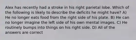 Alex has recently had a stroke in his right parietal lobe. Which of the following is likely to describe the deficits he might have? A) He no longer eats food from the right side of his plate. B) He can no longer imagine the left side of his own mental images. C) He routinely bumps into things on his right side. D) All of the answers are correct