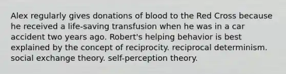 Alex regularly gives donations of blood to the Red Cross because he received a life-saving transfusion when he was in a car accident two years ago. Robert's helping behavior is best explained by the concept of reciprocity. reciprocal determinism. social exchange theory. self-perception theory.