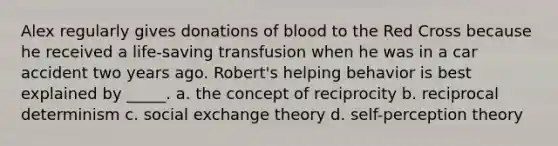 Alex regularly gives donations of blood to the Red Cross because he received a life-saving transfusion when he was in a car accident two years ago. Robert's helping behavior is best explained by _____. a. the concept of reciprocity b. reciprocal determinism c. social exchange theory d. self-perception theory