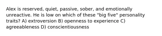 Alex is reserved, quiet, passive, sober, and emotionally unreactive. He is low on which of these "big five" personality traits? A) extroversion B) openness to experience C) agreeableness D) conscientiousness