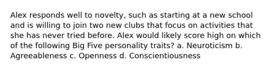 Alex responds well to novelty, such as starting at a new school and is willing to join two new clubs that focus on activities that she has never tried before. Alex would likely score high on which of the following Big Five personality traits? a. Neuroticism b. Agreeableness c. Openness d. Conscientiousness