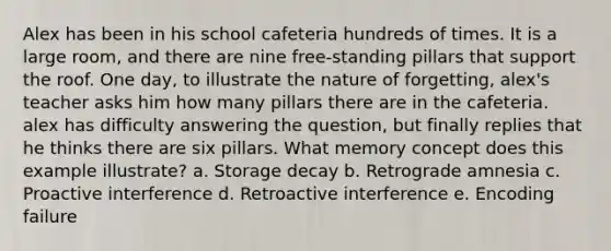 Alex has been in his school cafeteria hundreds of times. It is a large room, and there are nine free-standing pillars that support the roof. One day, to illustrate the nature of forgetting, alex's teacher asks him how many pillars there are in the cafeteria. alex has difficulty answering the question, but finally replies that he thinks there are six pillars. What memory concept does this example illustrate? a. Storage decay b. Retrograde amnesia c. Proactive interference d. Retroactive interference e. Encoding failure