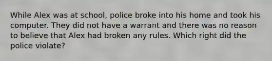 While Alex was at school, police broke into his home and took his computer. They did not have a warrant and there was no reason to believe that Alex had broken any rules. Which right did the police violate?