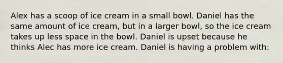 Alex has a scoop of ice cream in a small bowl. Daniel has the same amount of ice cream, but in a larger bowl, so the ice cream takes up less space in the bowl. Daniel is upset because he thinks Alec has more ice cream. Daniel is having a problem with: