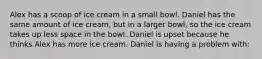 Alex has a scoop of ice cream in a small bowl. Daniel has the same amount of ice cream, but in a larger bowl, so the ice cream takes up less space in the bowl. Daniel is upset because he thinks Alex has more ice cream. Daniel is having a problem with: