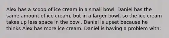 Alex has a scoop of ice cream in a small bowl. Daniel has the same amount of ice cream, but in a larger bowl, so the ice cream takes up less space in the bowl. Daniel is upset because he thinks Alex has more ice cream. Daniel is having a problem with: