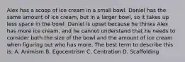 Alex has a scoop of ice cream in a small bowl. Daniel has the same amount of ice cream, but in a larger bowl, so it takes up less space in the bowl. Daniel is upset because he thinks Alex has more ice cream, and he cannot understand that he needs to consider both the size of the bowl and the amount of ice cream when figuring out who has more. The best term to describe this is: A. Animism B. Egocentrism C. Centration D. Scaffolding