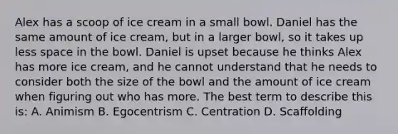 Alex has a scoop of ice cream in a small bowl. Daniel has the same amount of ice cream, but in a larger bowl, so it takes up less space in the bowl. Daniel is upset because he thinks Alex has more ice cream, and he cannot understand that he needs to consider both the size of the bowl and the amount of ice cream when figuring out who has more. The best term to describe this is: A. Animism B. Egocentrism C. Centration D. Scaffolding