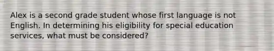 Alex is a second grade student whose first language is not English. In determining his eligibility for special education services, what must be considered?