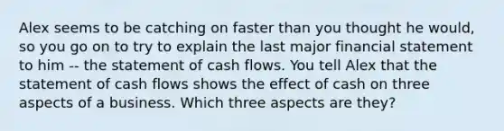 Alex seems to be catching on faster than you thought he would, so you go on to try to explain the last major financial statement to him -- the statement of cash flows. You tell Alex that the statement of cash flows shows the effect of cash on three aspects of a business. Which three aspects are they?