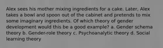 Alex sees his mother mixing ingredients for a cake. Later, Alex takes a bowl and spoon out of the cabinet and pretends to mix some imaginary ingredients. Of which theory of gender development would this be a good example? a. Gender schema theory b. Gender-role theory c. Psychoanalytic theory d. Social learning theory