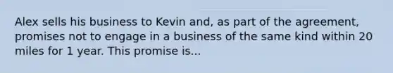 Alex sells his business to Kevin and, as part of the agreement, promises not to engage in a business of the same kind within 20 miles for 1 year. This promise is...