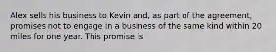 Alex sells his business to Kevin and, as part of the agreement, promises not to engage in a business of the same kind within 20 miles for one year. This promise is