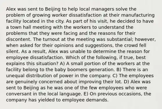 Alex was sent to Beijing to help local managers solve the problem of growing worker dissatisfaction at their manufacturing facility located in the city. As part of his visit, he decided to have a town hall meeting with the workers to understand the problems that they were facing and the reasons for their discontent. The turnout at the meeting was substantial; however, when asked for their opinions and suggestions, the crowd fell silent. As a result, Alex was unable to determine the reason for employee dissatisfaction. Which of the following, if true, best explains this situation? A) A small portion of the workers at the facility belong to the baby boomers generation. B) There is an unequal distribution of power in the company. C) The employees are genuinely concerned about improving their lot. D) Alex was sent to Beijing as he was one of the few employees who were conversant in the local language. E) On previous occasions, the company has yielded to employee demands.