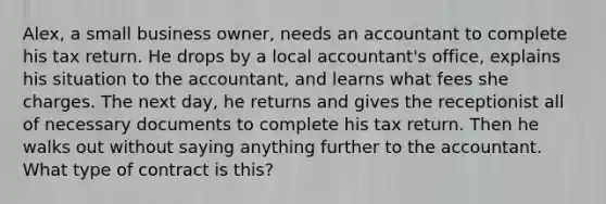 Alex, a small business owner, needs an accountant to complete his tax return. He drops by a local accountant's office, explains his situation to the accountant, and learns what fees she charges. The next day, he returns and gives the receptionist all of necessary documents to complete his tax return. Then he walks out without saying anything further to the accountant. What type of contract is this?