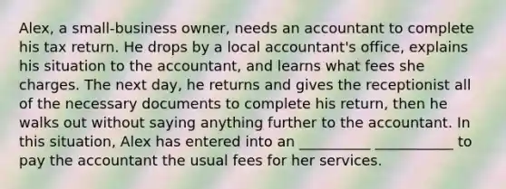 Alex, a small-business owner, needs an accountant to complete his tax return. He drops by a local accountant's office, explains his situation to the accountant, and learns what fees she charges. The next day, he returns and gives the receptionist all of the necessary documents to complete his return, then he walks out without saying anything further to the accountant. In this situation, Alex has entered into an __________ ___________ to pay the accountant the usual fees for her services.