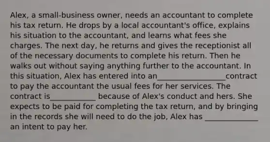 Alex, a small-business owner, needs an accountant to complete his tax return. He drops by a local accountant's office, explains his situation to the accountant, and learns what fees she charges. The next day, he returns and gives the receptionist all of the necessary documents to complete his return. Then he walks out without saying anything further to the accountant. In this situation, Alex has entered into an__________________contract to pay the accountant the usual fees for her services. The contract is____________ because of Alex's conduct and hers. She expects to be paid for completing the tax return, and by bringing in the records she will need to do the job, Alex has ______________ an intent to pay her.