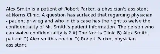 Alex Smith is a patient of Robert Parker, a physician's assistant at Norris Clinic. A question has surfaced that regarding physician - patient privileg and who in this case has the right to waive the confidentiality of Mr. Smith's patient information. The person who can waive confidentiality is ? A) The Norris Clinic B) Alex Smith, patient C) Alex smith's doctor D) Robert Parker, physician assistant.