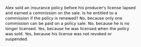 Alex sold an insurance policy before his producer's license lapsed and earned a commission on the sale. Is he entitled to a commission if the policy is renewed? No, because only one commission can be paid on a policy sale. No, because he is no longer licensed. Yes, because he was licensed when the policy was sold. Yes, because his license was not revoked or suspended.