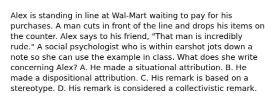 Alex is standing in line at Wal-Mart waiting to pay for his purchases. A man cuts in front of the line and drops his items on the counter. Alex says to his friend, "That man is incredibly rude." A social psychologist who is within earshot jots down a note so she can use the example in class. What does she write concerning Alex? A. He made a situational attribution. B. He made a dispositional attribution. C. His remark is based on a stereotype. D. His remark is considered a collectivistic remark.