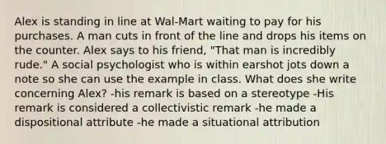 Alex is standing in line at Wal-Mart waiting to pay for his purchases. A man cuts in front of the line and drops his items on the counter. Alex says to his friend, "That man is incredibly rude." A social psychologist who is within earshot jots down a note so she can use the example in class. What does she write concerning Alex? -his remark is based on a stereotype -His remark is considered a collectivistic remark -he made a dispositional attribute -he made a situational attribution