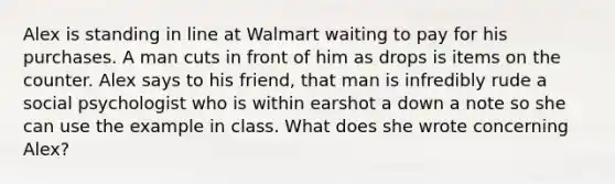 Alex is standing in line at Walmart waiting to pay for his purchases. A man cuts in front of him as drops is items on the counter. Alex says to his friend, that man is infredibly rude a social psychologist who is within earshot a down a note so she can use the example in class. What does she wrote concerning Alex?