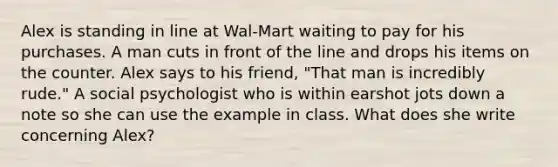 Alex is standing in line at Wal-Mart waiting to pay for his purchases. A man cuts in front of the line and drops his items on the counter. Alex says to his friend, "That man is incredibly rude." A social psychologist who is within earshot jots down a note so she can use the example in class. What does she write concerning Alex?