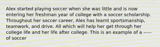 Alex started playing soccer when she was little and is now entering her freshman year of college with a soccer scholarship. Throughout her soccer career, Ales has learnt sportsmanship, teamwork, and drive. All which will help her get through her college life and her life after college. This is an example of a ----- of soccer