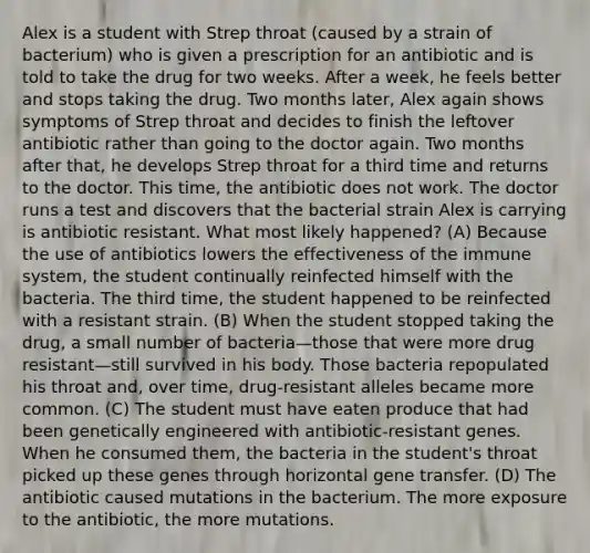 Alex is a student with Strep throat (caused by a strain of bacterium) who is given a prescription for an antibiotic and is told to take the drug for two weeks. After a week, he feels better and stops taking the drug. Two months later, Alex again shows symptoms of Strep throat and decides to finish the leftover antibiotic rather than going to the doctor again. Two months after that, he develops Strep throat for a third time and returns to the doctor. This time, the antibiotic does not work. The doctor runs a test and discovers that the bacterial strain Alex is carrying is antibiotic resistant. What most likely happened? (A) Because the use of antibiotics lowers the effectiveness of the immune system, the student continually reinfected himself with the bacteria. The third time, the student happened to be reinfected with a resistant strain. (B) When the student stopped taking the drug, a small number of bacteria—those that were more drug resistant—still survived in his body. Those bacteria repopulated his throat and, over time, drug-resistant alleles became more common. (C) The student must have eaten produce that had been genetically engineered with antibiotic-resistant genes. When he consumed them, the bacteria in the student's throat picked up these genes through horizontal gene transfer. (D) The antibiotic caused mutations in the bacterium. The more exposure to the antibiotic, the more mutations.