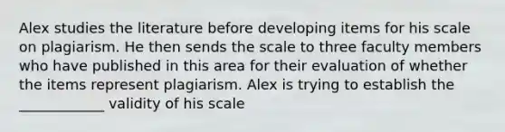 Alex studies the literature before developing items for his scale on plagiarism. He then sends the scale to three faculty members who have published in this area for their evaluation of whether the items represent plagiarism. Alex is trying to establish the ____________ validity of his scale