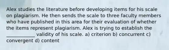 Alex studies the literature before developing items for his scale on plagiarism. He then sends the scale to three faculty members who have published in this area for their evaluation of whether the items represent plagiarism. Alex is trying to establish the ____________ validity of his scale. a) criterion b) concurrent c) convergent d) content