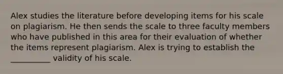 Alex studies the literature before developing items for his scale on plagiarism. He then sends the scale to three faculty members who have published in this area for their evaluation of whether the items represent plagiarism. Alex is trying to establish the __________ validity of his scale.