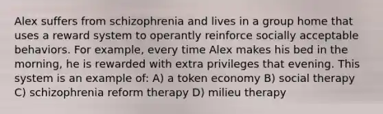 Alex suffers from schizophrenia and lives in a group home that uses a reward system to operantly reinforce socially acceptable behaviors. For example, every time Alex makes his bed in the morning, he is rewarded with extra privileges that evening. This system is an example of: A) a token economy B) social therapy C) schizophrenia reform therapy D) milieu therapy