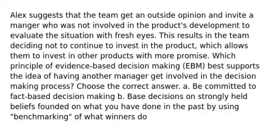 Alex suggests that the team get an outside opinion and invite a manger who was not involved in the product's development to evaluate the situation with fresh eyes. This results in the team deciding not to continue to invest in the product, which allows them to invest in other products with more promise. Which principle of evidence-based decision making (EBM) best supports the idea of having another manager get involved in the decision making process? Choose the correct answer. a. Be committed to fact-based decision making b. Base decisions on strongly held beliefs founded on what you have done in the past by using "benchmarking" of what winners do