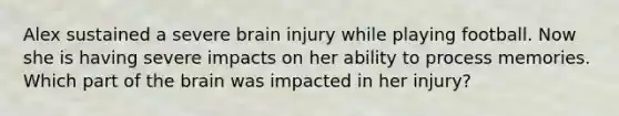 Alex sustained a severe brain injury while playing football. Now she is having severe impacts on her ability to process memories. Which part of the brain was impacted in her injury?