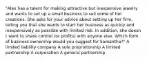 "Alex has a talent for making attractive but inexpensive jewelry and wants to set up a small business to sell some of her creations. She asks for your advice about setting up her firm, telling you that she wants to start her business as quickly and inexpensively as possible with limited risk. In addition, she doesn t want to share control (or profits) with anyone else. Which form of business ownership would you suggest for Samantha?" A limited liability company A sole proprietorship A limited partnership A corporation A general partnership