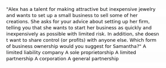 "Alex has a talent for making attractive but inexpensive jewelry and wants to set up a small business to sell some of her creations. She asks for your advice about setting up her firm, telling you that she wants to start her business as quickly and inexpensively as possible with limited risk. In addition, she doesn t want to share control (or profits) with anyone else. Which form of business ownership would you suggest for Samantha?" A limited liability company A sole proprietorship A limited partnership A corporation A general partnership