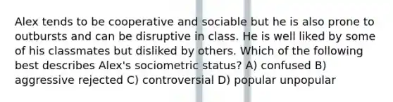 Alex tends to be cooperative and sociable but he is also prone to outbursts and can be disruptive in class. He is well liked by some of his classmates but disliked by others. Which of the following best describes Alex's sociometric status? A) confused B) aggressive rejected C) controversial D) popular unpopular