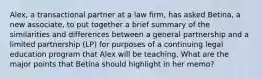 Alex, a transactional partner at a law firm, has asked Betina, a new associate, to put together a brief summary of the similarities and differences between a general partnership and a limited partnership (LP) for purposes of a continuing legal education program that Alex will be teaching. What are the major points that Betina should highlight in her memo?